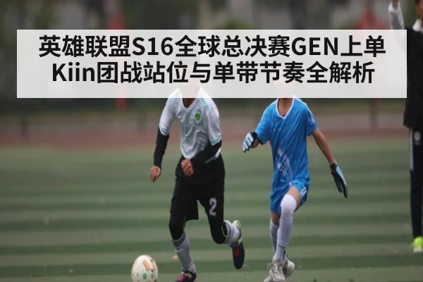 英雄联盟S16全球总决赛GEN上单Kiin团战站位与单带节奏全解析