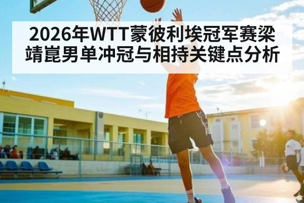 2026年WTT蒙彼利埃冠军赛梁靖崑男单冲冠与相持关键点分析