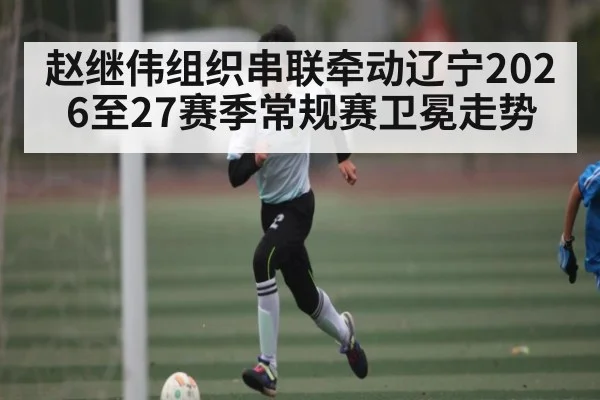 赵继伟组织串联牵动辽宁2026至27赛季常规赛卫冕走势