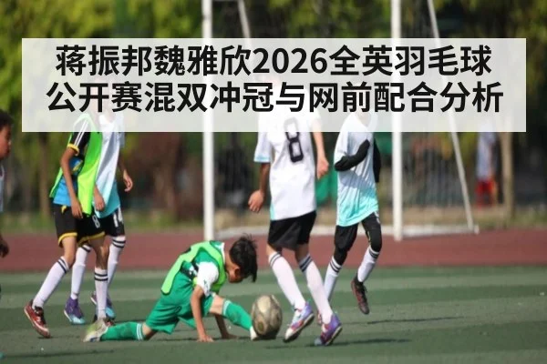蒋振邦魏雅欣2026全英羽毛球公开赛混双冲冠与网前配合分析